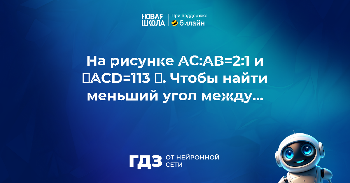 Вопрос 1058187: На рисунке AC:AB=2:1 и ∠ACD=113 ∘ . Найди меньший